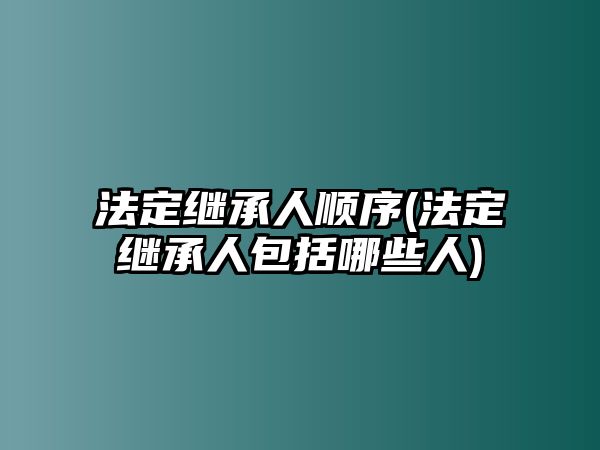 法定繼承人順序(法定繼承人包括哪些人)