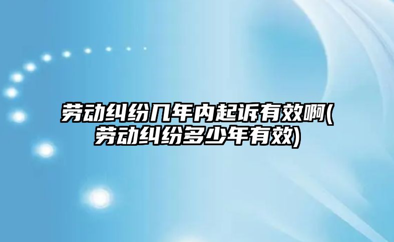 勞動糾紛幾年內起訴有效啊(勞動糾紛多少年有效)