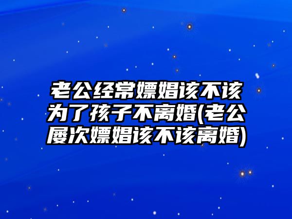 老公經常嫖娼該不該為了孩子不離婚(老公屢次嫖娼該不該離婚)