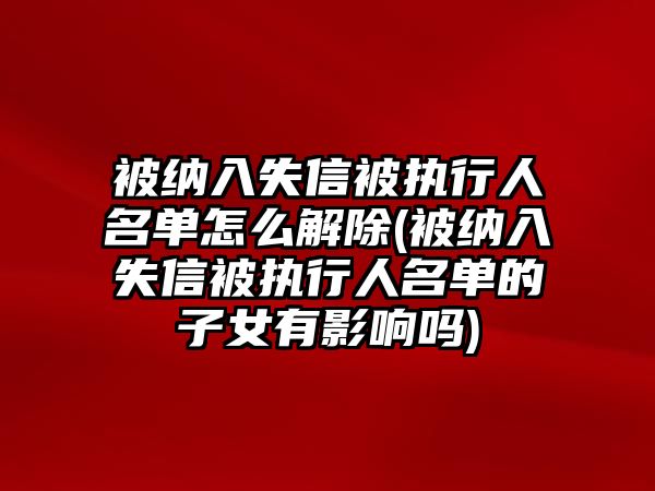 被納入失信被執行人名單怎么解除(被納入失信被執行人名單的子女有影響嗎)