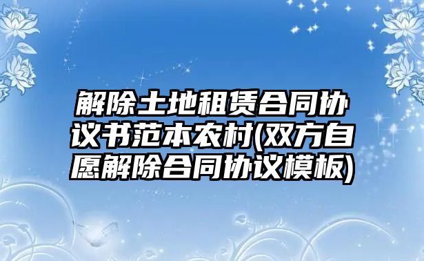 解除土地租賃合同協(xié)議書范本農(nóng)村(雙方自愿解除合同協(xié)議模板)