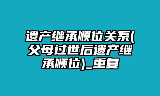 遺產繼承順位關系(父母過世后遺產繼承順位)_重復