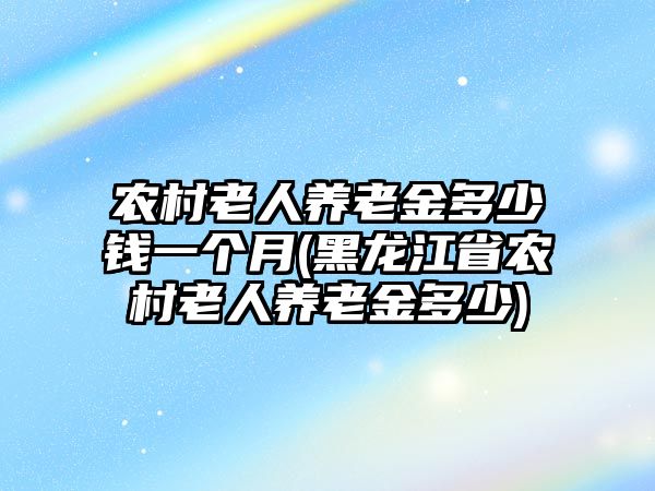 農村老人養老金多少錢一個月(黑龍江省農村老人養老金多少)