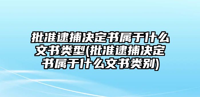 批準逮捕決定書屬于什么文書類型(批準逮捕決定書屬于什么文書類別)