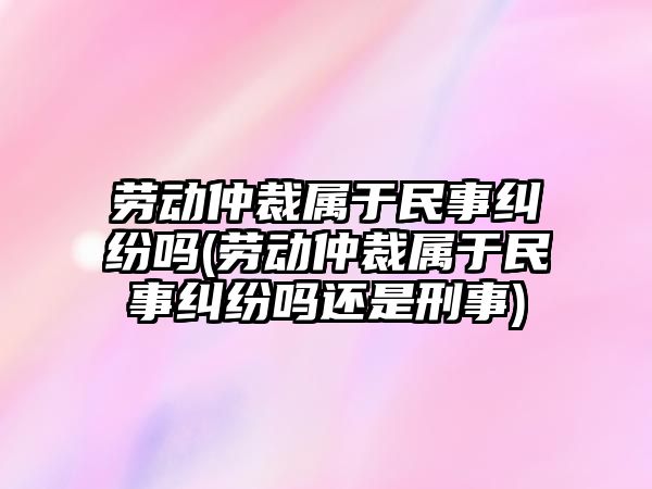 勞動仲裁屬于民事糾紛嗎(勞動仲裁屬于民事糾紛嗎還是刑事)