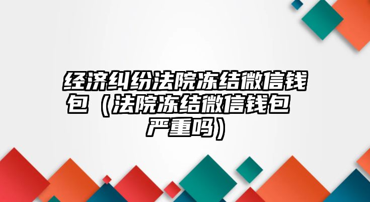 經濟糾紛法院凍結微信錢包（法院凍結微信錢包 嚴重嗎）