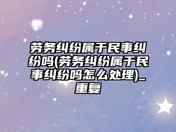 勞務糾紛屬于民事糾紛嗎(勞務糾紛屬于民事糾紛嗎怎么處理)_重復