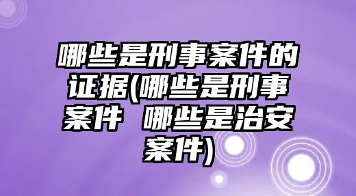 哪些是刑事案件的證據(哪些是刑事案件 哪些是治安案件)