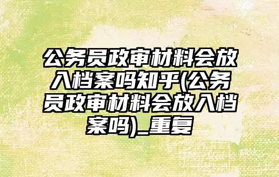 公務員政審材料會放入檔案嗎知乎(公務員政審材料會放入檔案嗎)_重復