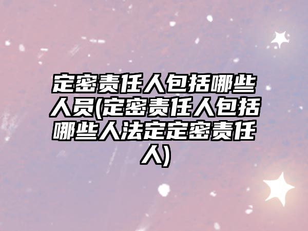 定密責任人包括哪些人員(定密責任人包括哪些人法定定密責任人)