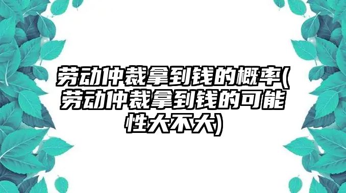 勞動仲裁拿到錢的概率(勞動仲裁拿到錢的可能性大不大)