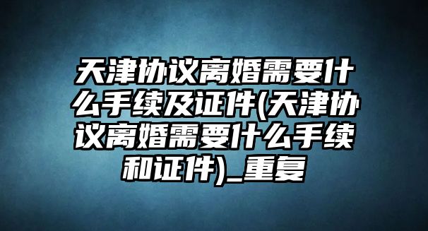 天津協(xié)議離婚需要什么手續(xù)及證件(天津協(xié)議離婚需要什么手續(xù)和證件)_重復(fù)