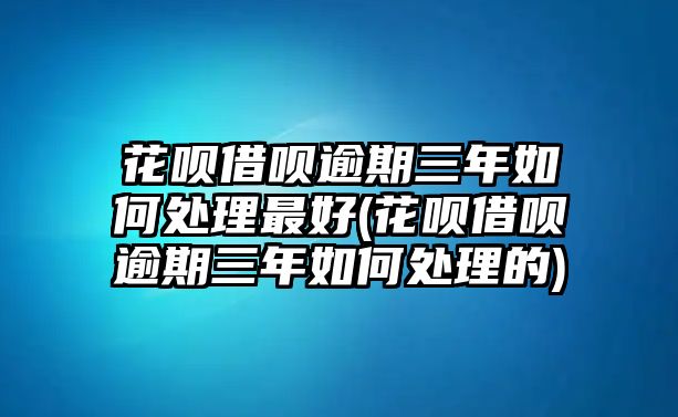 花唄借唄逾期三年如何處理最好(花唄借唄逾期三年如何處理的)