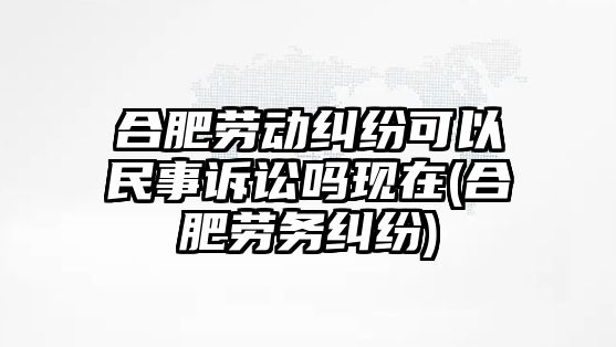 合肥勞動糾紛可以民事訴訟嗎現(xiàn)在(合肥勞務糾紛)