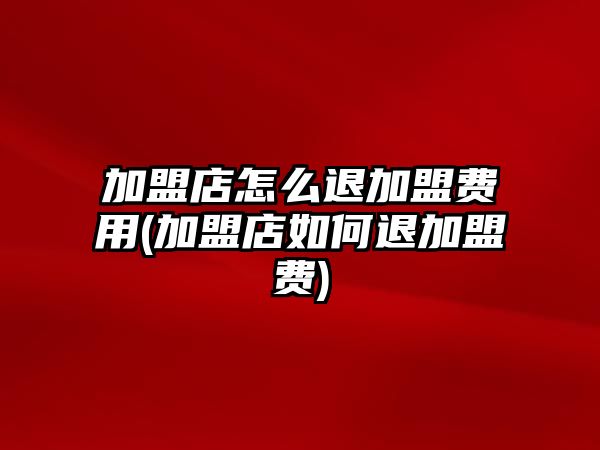 加盟店怎么退加盟費用(加盟店如何退加盟費)