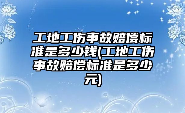 工地工傷事故賠償標(biāo)準(zhǔn)是多少錢(工地工傷事故賠償標(biāo)準(zhǔn)是多少元)