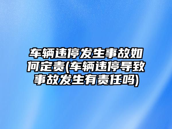 車輛違停發生事故如何定責(車輛違停導致事故發生有責任嗎)