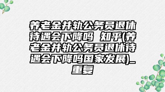 養老金并軌公務員退休待遇會下降嗎 知乎(養老金并軌公務員退休待遇會下降嗎國家發展)_重復