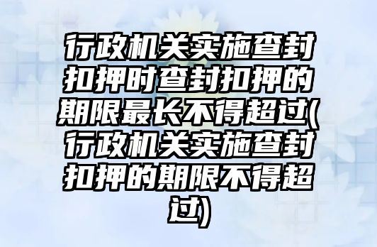 行政機關實施查封扣押時查封扣押的期限最長不得超過(行政機關實施查封扣押的期限不得超過)