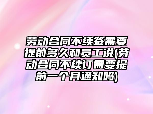 勞動合同不續簽需要提前多久和員工說(勞動合同不續訂需要提前一個月通知嗎)