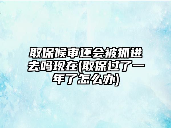 取保候審還會被抓進去嗎現在(取保過了一年了怎么辦)