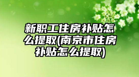 新職工住房補貼怎么提取(南京市住房補貼怎么提取)