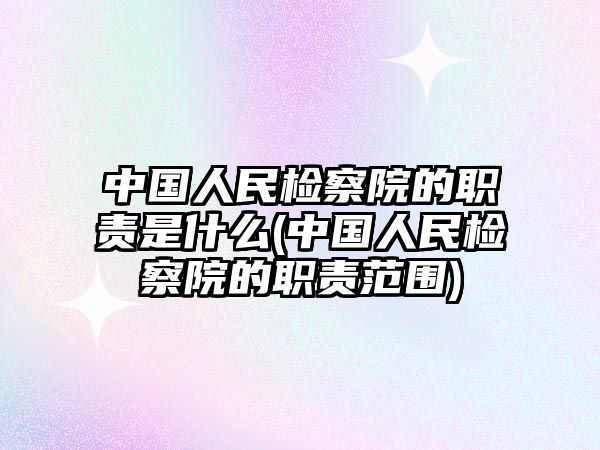 中國人民檢察院的職責是什么(中國人民檢察院的職責范圍)