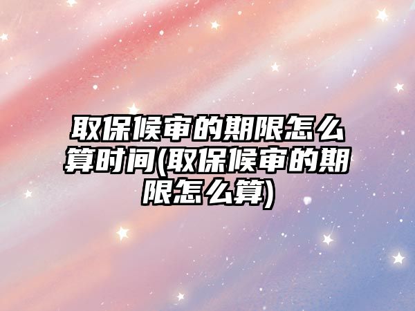 取保候審的期限怎么算時間(取保候審的期限怎么算)