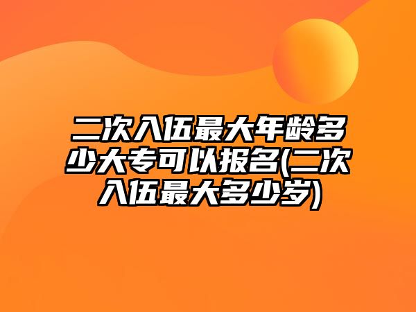 二次入伍最大年齡多少大專可以報(bào)名(二次入伍最大多少歲)