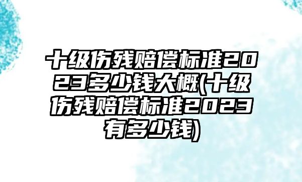 十級(jí)傷殘賠償標(biāo)準(zhǔn)2023多少錢大概(十級(jí)傷殘賠償標(biāo)準(zhǔn)2023有多少錢)