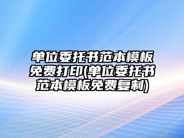 單位委托書范本模板免費打印(單位委托書范本模板免費復制)