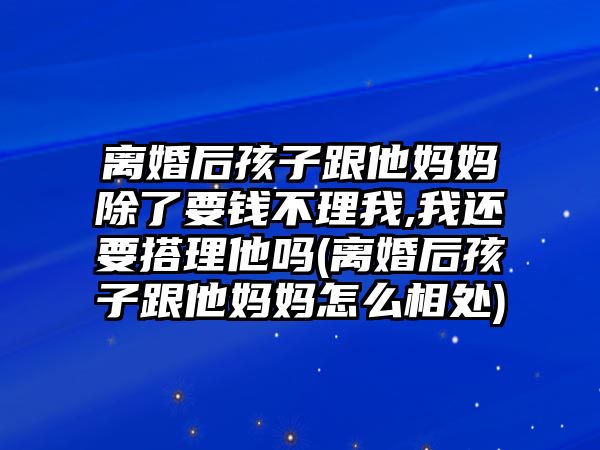 離婚后孩子跟他媽媽除了要錢不理我,我還要搭理他嗎(離婚后孩子跟他媽媽怎么相處)