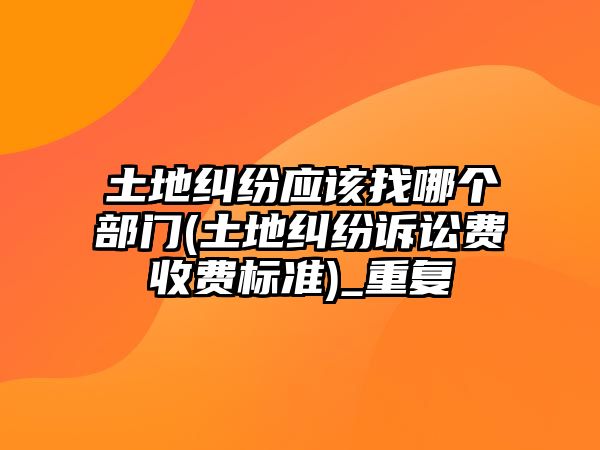 土地糾紛應(yīng)該找哪個部門(土地糾紛訴訟費收費標(biāo)準(zhǔn))_重復(fù)