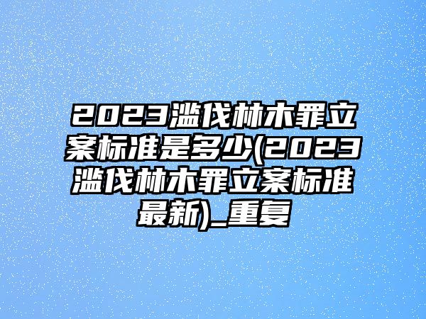 2023濫伐林木罪立案標準是多少(2023濫伐林木罪立案標準最新)_重復(fù)