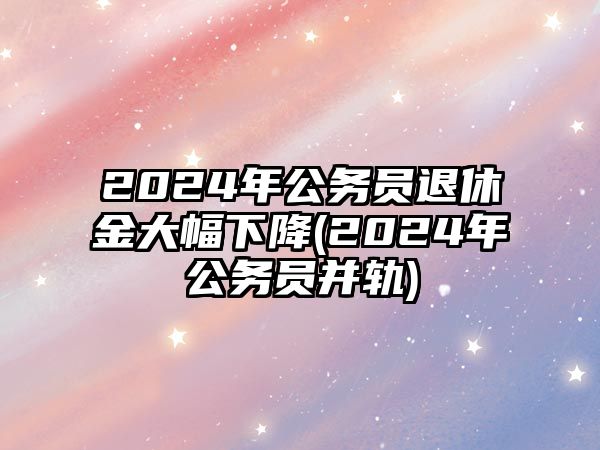 2024年公務員退休金大幅下降(2024年公務員并軌)