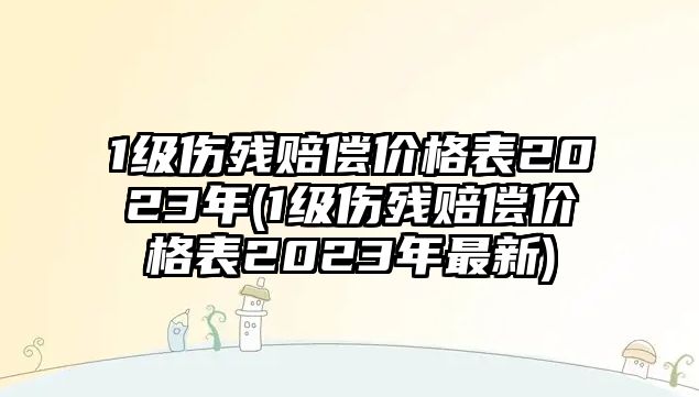 1級傷殘賠償價格表2023年(1級傷殘賠償價格表2023年最新)