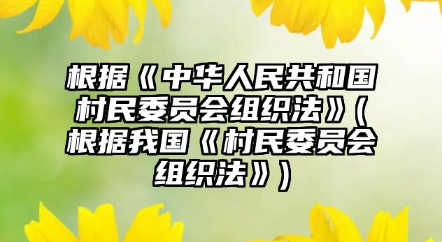 根據《中華人民共和國村民委員會組織法》(根據我國《村民委員會組織法》)