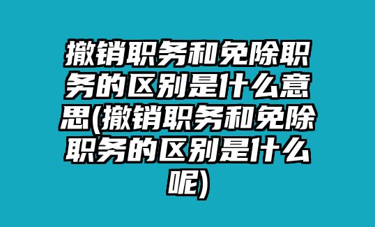 撤銷職務和免除職務的區別是什么意思(撤銷職務和免除職務的區別是什么呢)