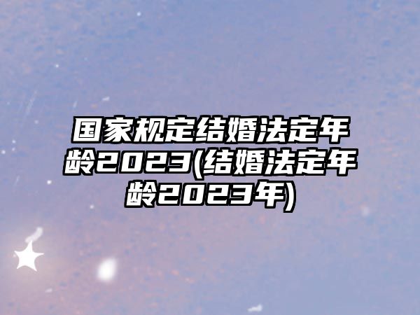 國家規(guī)定結(jié)婚法定年齡2023(結(jié)婚法定年齡2023年)