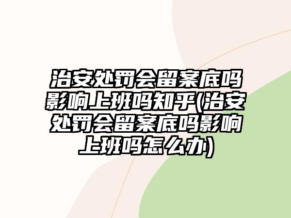 治安處罰會留案底嗎影響上班嗎知乎(治安處罰會留案底嗎影響上班嗎怎么辦)