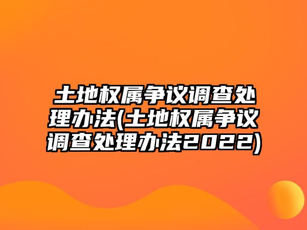 土地權屬爭議調查處理辦法(土地權屬爭議調查處理辦法2022)