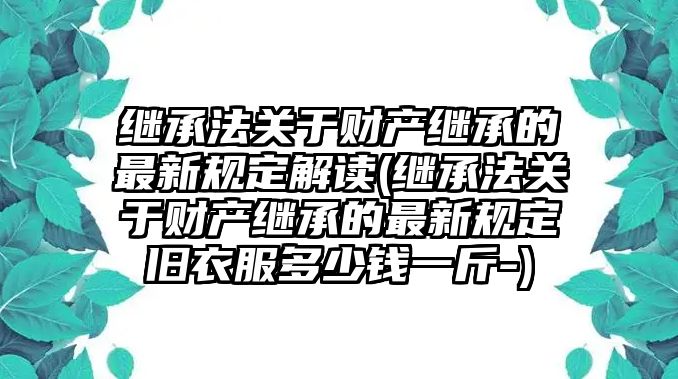 繼承法關(guān)于財產(chǎn)繼承的最新規(guī)定解讀(繼承法關(guān)于財產(chǎn)繼承的最新規(guī)定舊衣服多少錢一斤-)