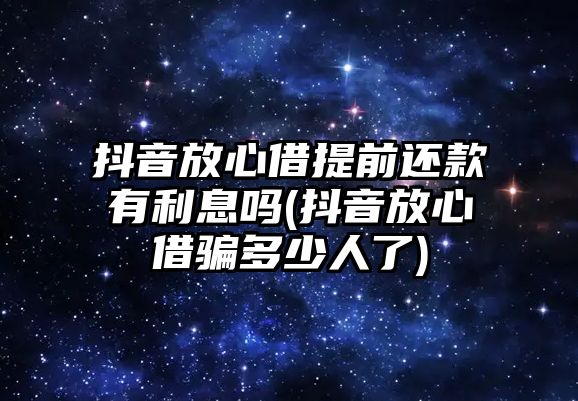 抖音放心借提前還款有利息嗎(抖音放心借騙多少人了)