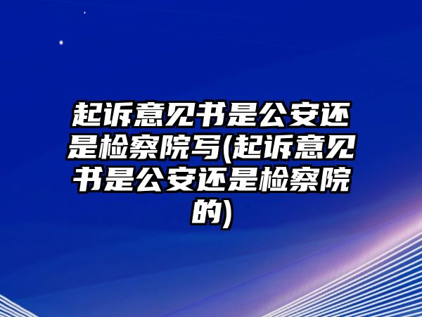 起訴意見書是公安還是檢察院寫(起訴意見書是公安還是檢察院的)