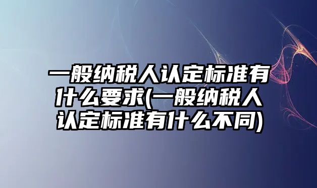 一般納稅人認定標準有什么要求(一般納稅人認定標準有什么不同)