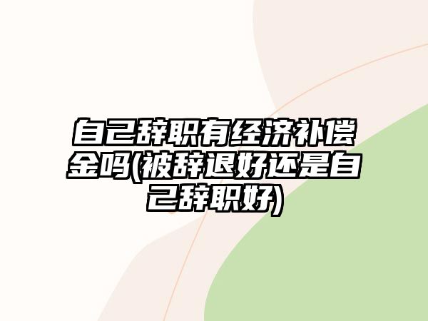 自己辭職有經濟補償金嗎(被辭退好還是自己辭職好)