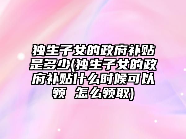 獨生子女的政府補貼是多少(獨生子女的政府補貼什么時候可以領(lǐng) 怎么領(lǐng)取)