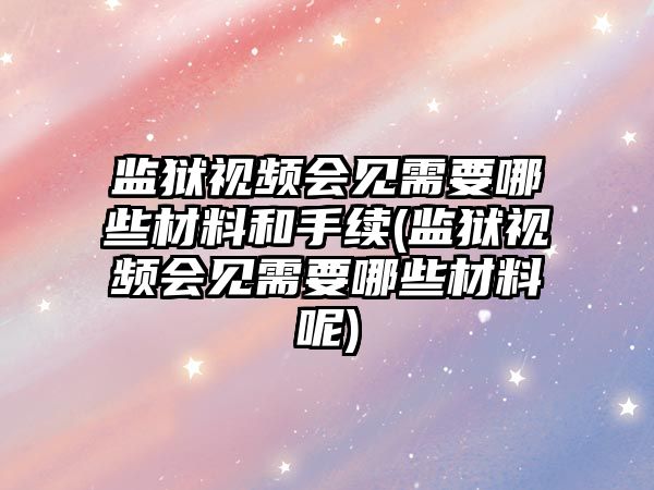 監獄視頻會見需要哪些材料和手續(監獄視頻會見需要哪些材料呢)