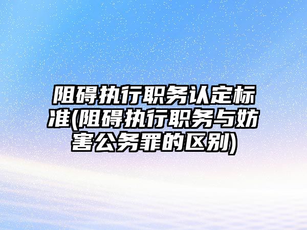 阻礙執(zhí)行職務(wù)認定標(biāo)準(zhǔn)(阻礙執(zhí)行職務(wù)與妨害公務(wù)罪的區(qū)別)