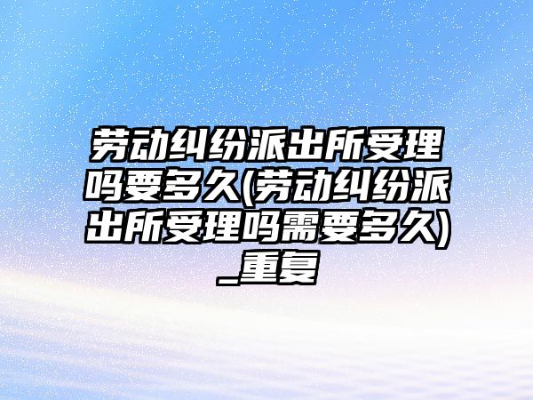 勞動糾紛派出所受理嗎要多久(勞動糾紛派出所受理嗎需要多久)_重復